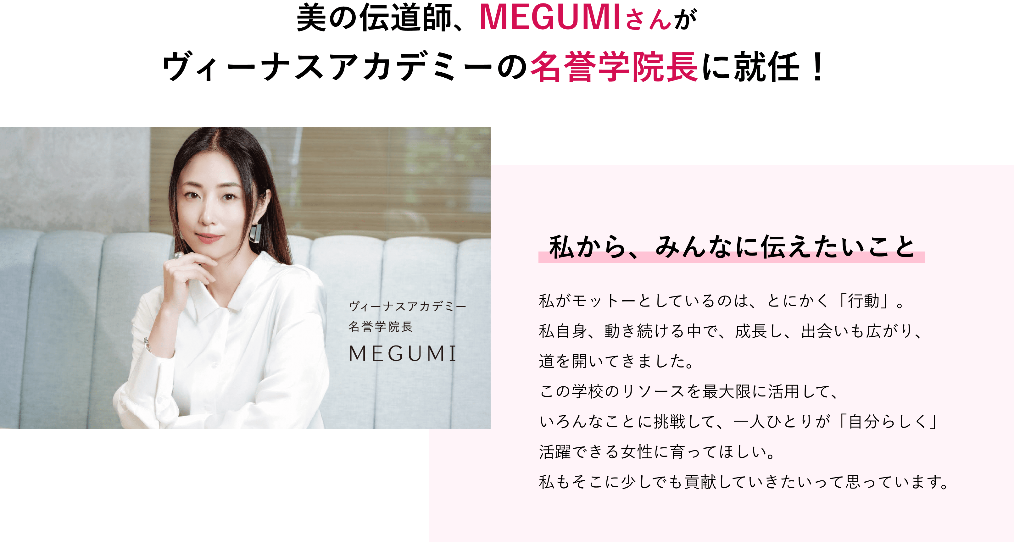 役者にタレント、プロデューサー、経営者… いくつもの「肩書き」を持つMEGUMIさんがバンタン渋谷美容学院大学部の名誉学院長に就任！ 私から、みんなに伝えたいこと 私がモットーとしているのは、とにかく「行動」。私自身、動き続ける中で、成長し、出会いも広がり、道を開いてきました。この学校のリソースを最大限に活用して、いろんなことに挑戦して、一人ひとりが「自分らしく」活躍できる女性に育ってほしい。私もそこに少しでも貢献していきたいって思っています。