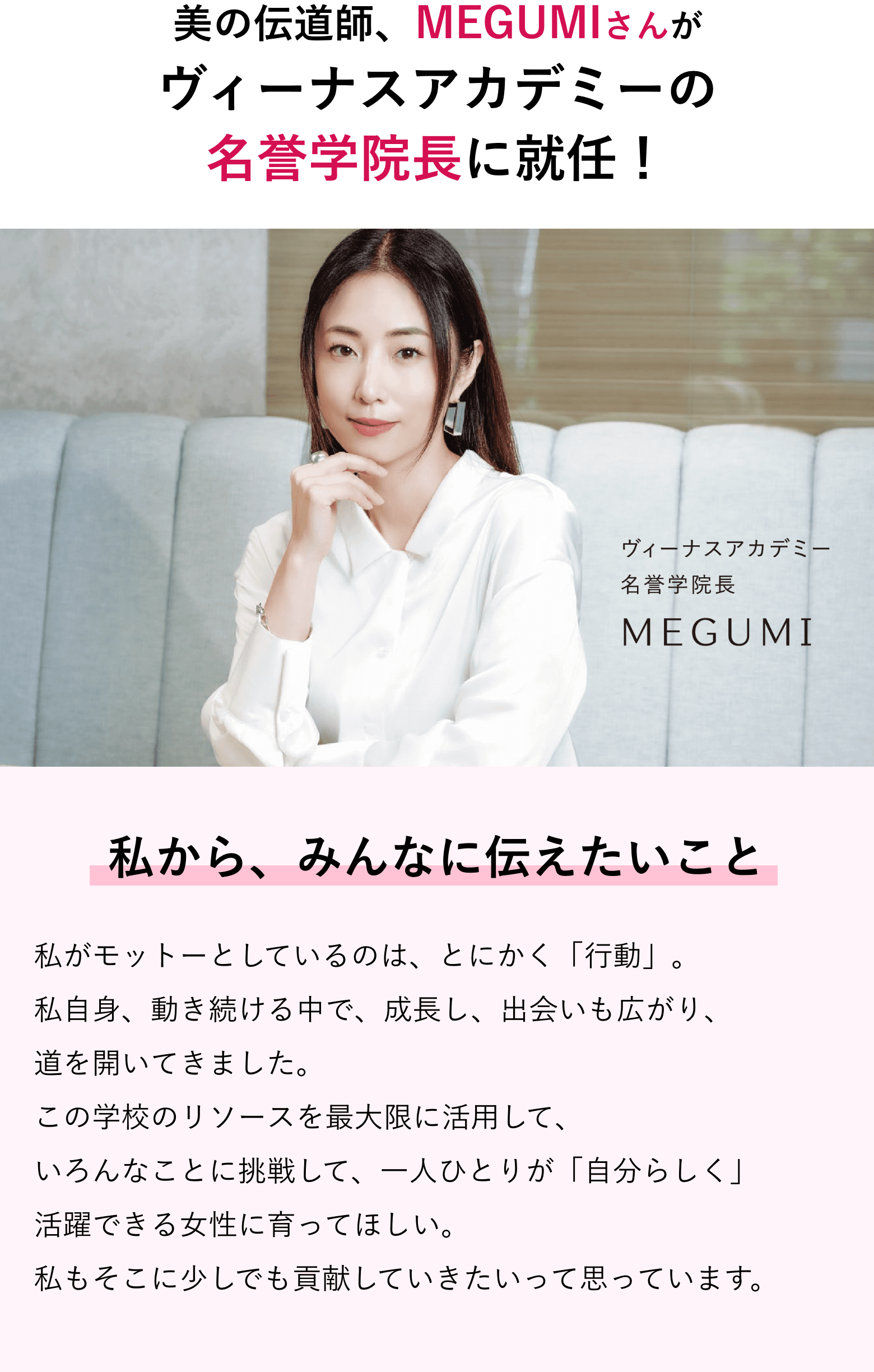 役者にタレント、プロデューサー、経営者… いくつもの「肩書き」を持つMEGUMIさんがバンタン渋谷美容学院大学部の名誉学院長に就任！ 私から、みんなに伝えたいこと 私がモットーとしているのは、とにかく「行動」。私自身、動き続ける中で、成長し、出会いも広がり、道を開いてきました。この学校のリソースを最大限に活用して、いろんなことに挑戦して、一人ひとりが「自分らしく」活躍できる女性に育ってほしい。私もそこに少しでも貢献していきたいって思っています。