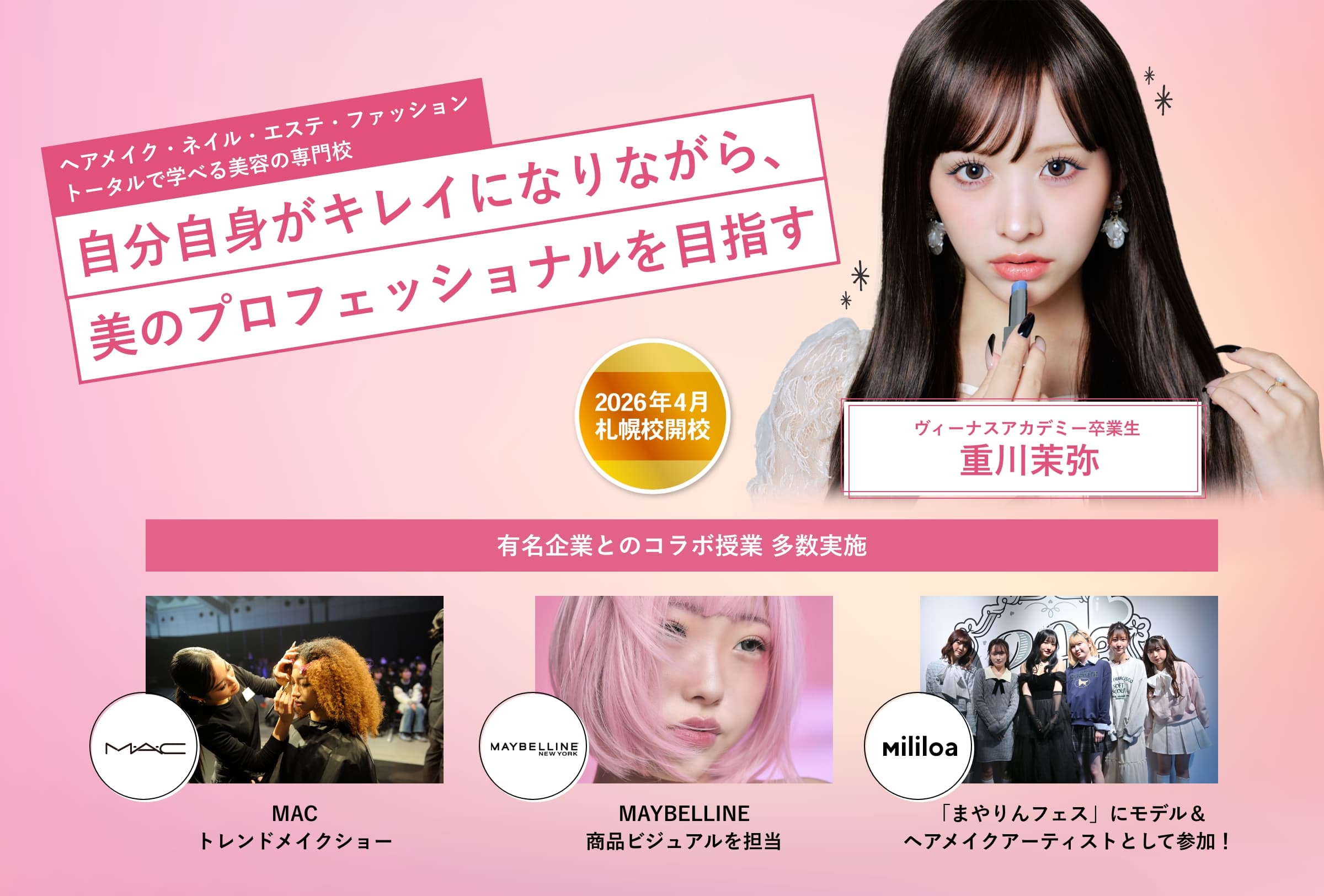 ヘアメイク・ネイル・エステ・ファッショントータルで学べる美容の専門校 自分自身がキレイになりながら、美のプロフェッショナルを目指す 2026年札幌校開校！ ヴィーナスアカデミー卒業生 重川茉弥 有名企業とのコラボ授業 多数実施！MACトレンドメイクショー、MAYBELLINE 商品ビジュアルを担当、「まやりんフェス」にモデル＆ヘアメイクアーティストとして参加！
