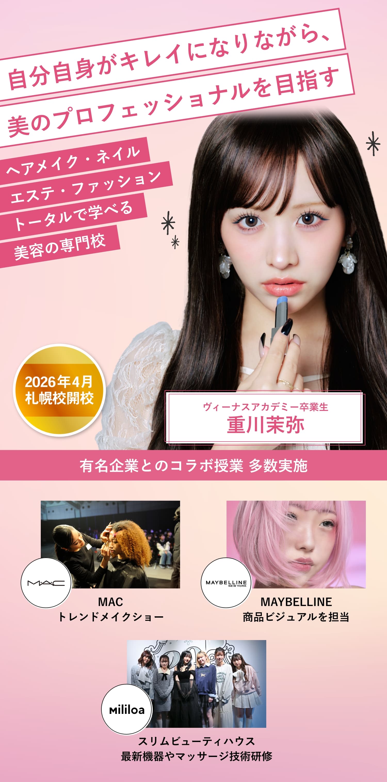 ヘアメイク・ネイル・エステ・ファッショントータルで学べる美容の専門校 自分自身がキレイになりながら、美のプロフェッショナルを目指す 2026年札幌校開校！ ヴィーナスアカデミー卒業生 重川茉弥 有名企業とのコラボ授業 多数実施！MACトレンドメイクショー、MAYBELLINE 商品ビジュアルを担当、「まやりんフェス」にモデル＆ヘアメイクアーティストとして参加！