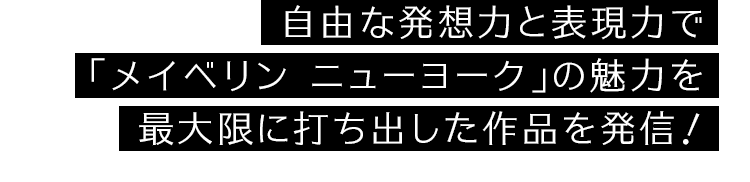 自由な発想力と表現力で「メイベリン ニューヨーク」の魅力を最大限に打ち出した作品を発信！