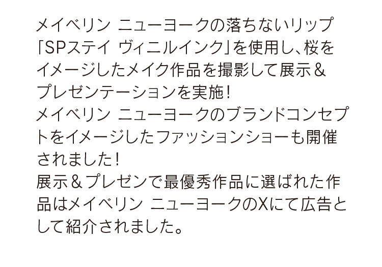 メイベリン ニューヨークの落ちないリップ「SPステイ ヴィニルインク」を使用し、桜をイメージしたメイク作品を撮影して展示＆プレゼンテーションを実施！メイベリン ニューヨークのブランドコンセプトをイメージしたファッションショーも開催されました！展示＆プレゼンで最優秀作品に選ばれた作品はメイベリン ニューヨークのXにて広告として紹介されました。