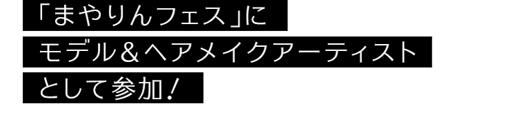 「まやりんフェス」にモデル＆ヘアメイクアーティストとして参加！