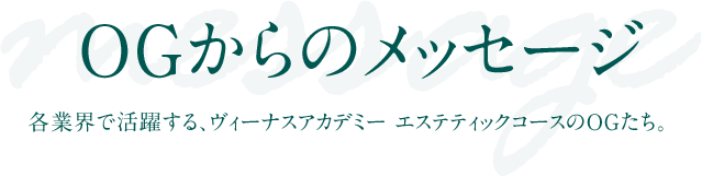 OGからのメッセージ 各業界で活躍する、ヴィーナスアカデミー エステティックコースのOGたち。