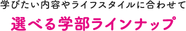 学びたい内容やライフスタイルに合わせて 選べる学部ラインナップ