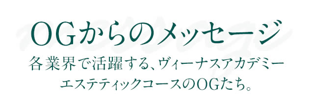 OGからのメッセージ 各業界で活躍する、ヴィーナスアカデミー エステティックコースのOGたち。